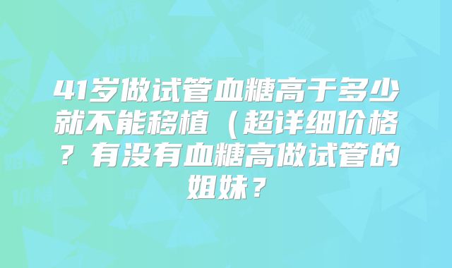 41岁做试管血糖高于多少就不能移植（超详细价格？有没有血糖高做试管的姐妹？