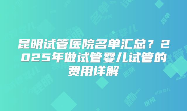 昆明试管医院名单汇总？2025年做试管婴儿试管的费用详解