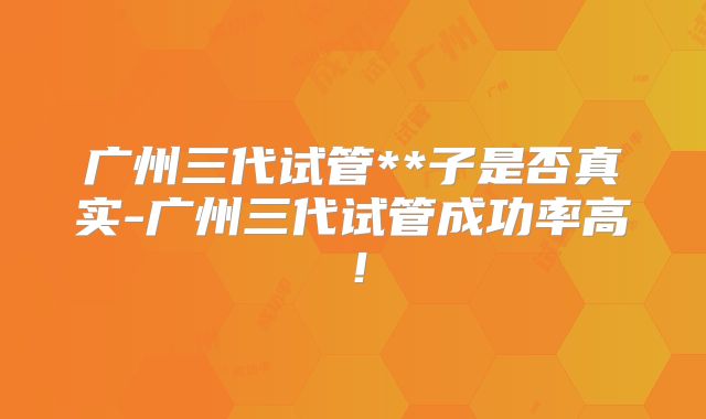 广州三代试管**子是否真实-广州三代试管成功率高!