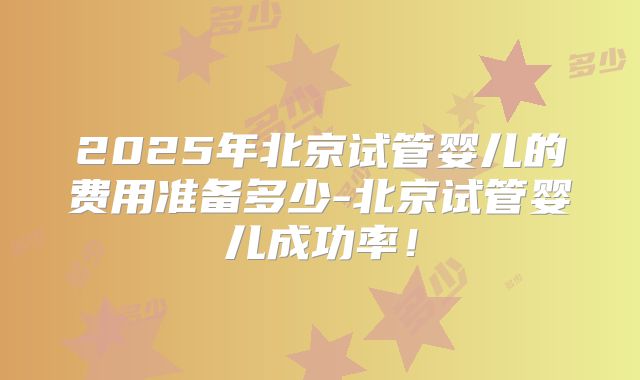 2025年北京试管婴儿的费用准备多少-北京试管婴儿成功率！