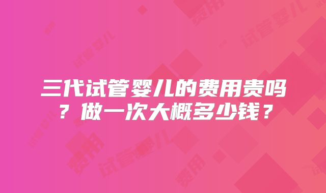 三代试管婴儿的费用贵吗?做一次大概多少钱?