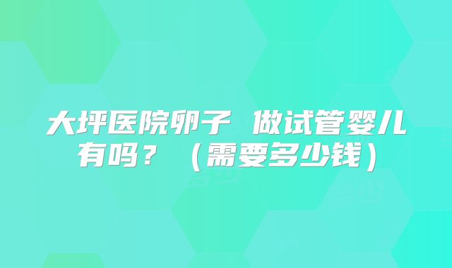 大坪医院卵子 做试管婴儿有吗?(需要多少钱)