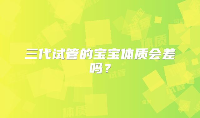 三代试管的宝宝体质会差吗?
