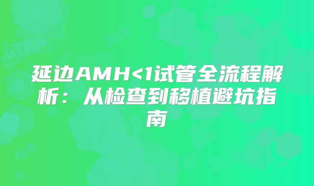 延边AMH<1试管全流程解析:从检查到移植避坑指南