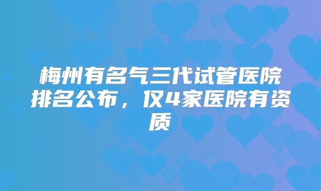 梅州有名气三代试管医院排名公布，仅4家医院有资质