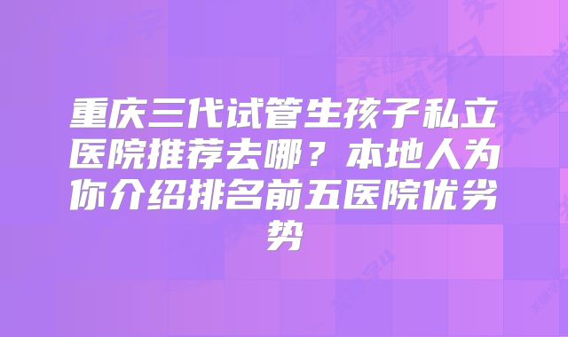 重庆三代试管生孩子私立医院推荐去哪？本地人为你介绍排名前五医院优劣势