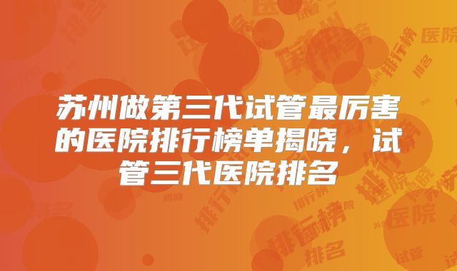 苏州做第三代试管最厉害的医院排行榜单揭晓，试管三代医院排名