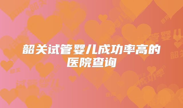 韶关试管婴儿成功率高的医院查询
