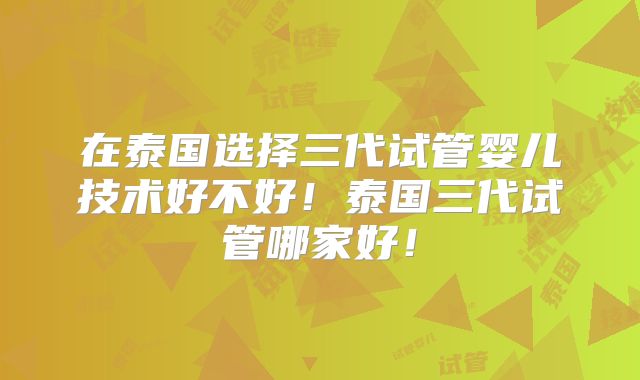 在泰国选择三代试管婴儿技术好不好！泰国三代试管哪家好！