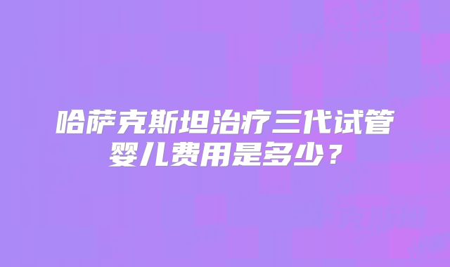哈萨克斯坦治疗三代试管婴儿费用是多少?