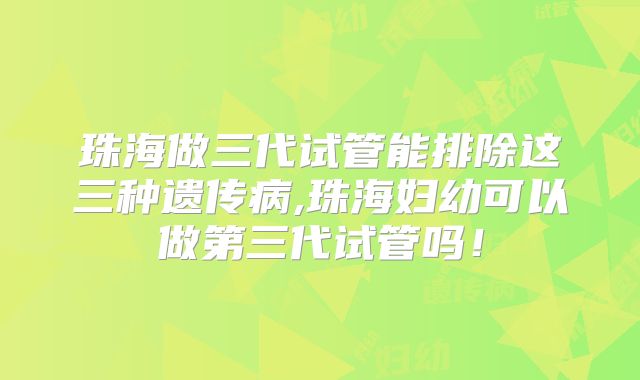 珠海做三代试管能排除这三种遗传病,珠海妇幼可以做第三代试管吗!