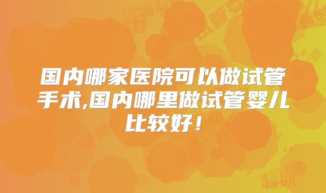 国内哪家医院可以做试管手术,国内哪里做试管婴儿比较好！