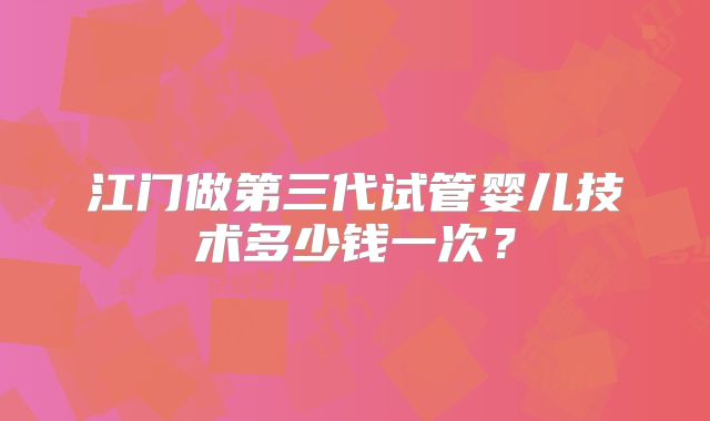 江门做第三代试管婴儿技术多少钱一次？
