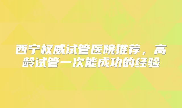 西宁权威试管医院推荐，高龄试管一次能成功的经验