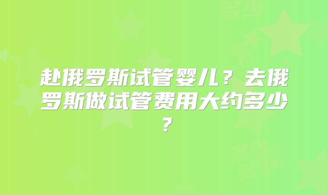 赴俄罗斯试管婴儿？去俄罗斯做试管费用大约多少？