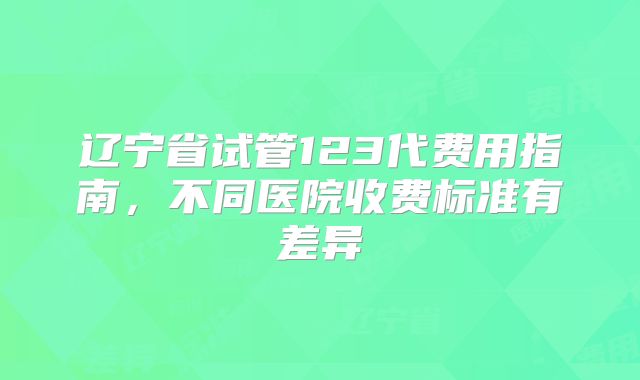 辽宁省试管123代费用指南，不同医院收费标准有差异