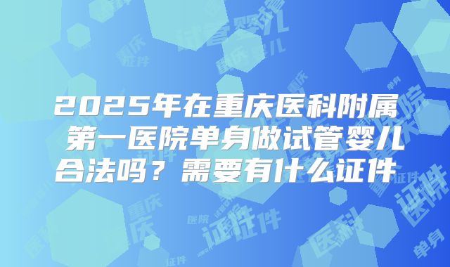 2025年在重庆医科附属 第一医院单身做试管婴儿合法吗？需要有什么证件