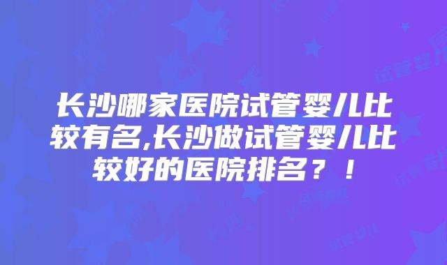 长沙哪家医院试管婴儿比较有名,长沙做试管婴儿比较好的医院排名？！