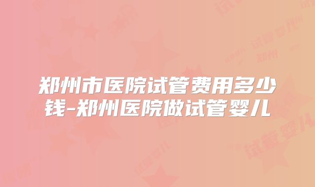郑州市医院试管费用多少钱-郑州医院做试管婴儿