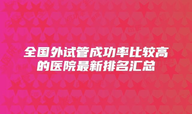 全国外试管成功率比较高的医院最新排名汇总
