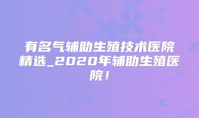 有名气辅助生殖技术医院精选_2020年辅助生殖医院!