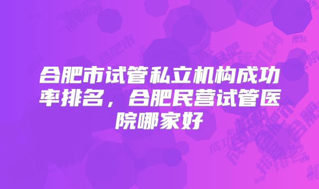 合肥市试管私立机构成功率排名，合肥民营试管医院哪家好