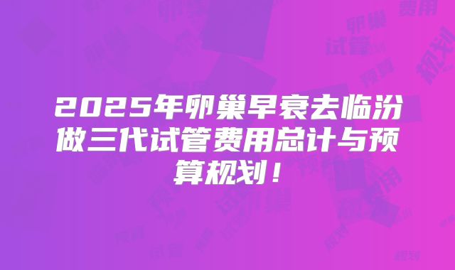 2025年卵巢早衰去临汾做三代试管费用总计与预算规划!