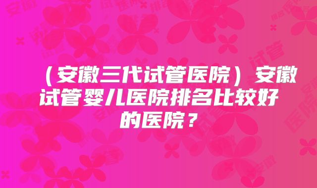 (安徽三代试管医院)安徽试管婴儿医院排名比较好的医院?