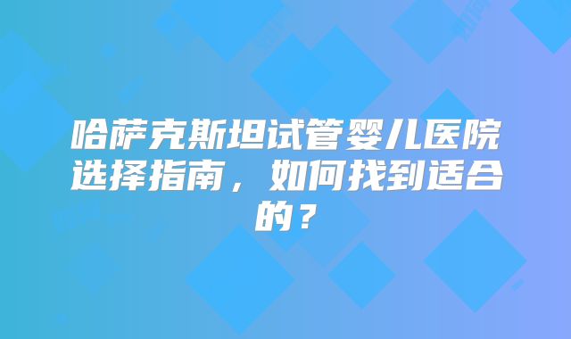 哈萨克斯坦试管婴儿医院选择指南，如何找到适合的？