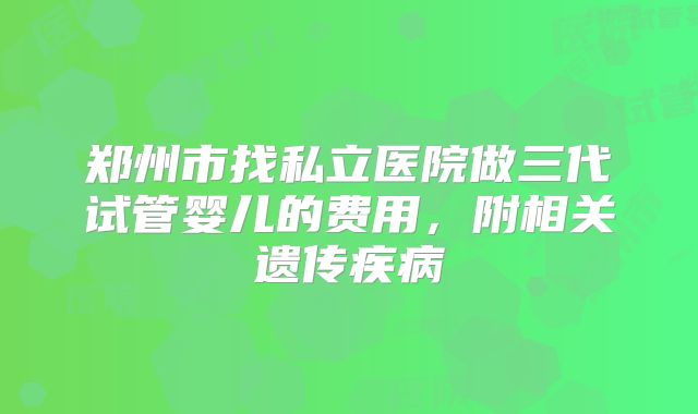 郑州市找私立医院做三代试管婴儿的费用,附相关遗传疾病