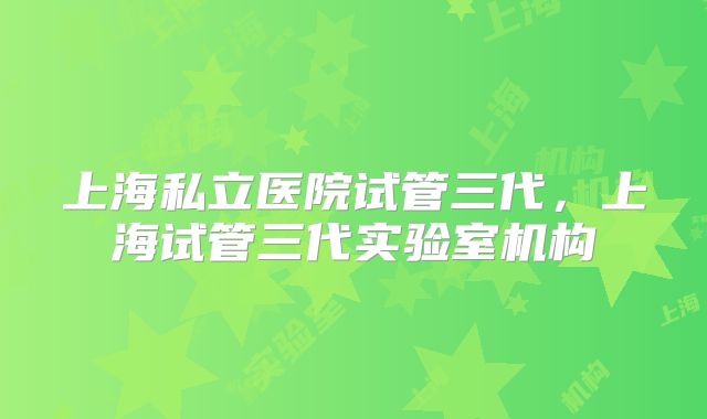 上海私立医院试管三代,上海试管三代实验室机构