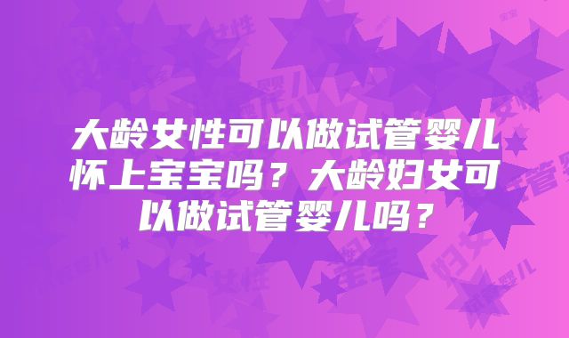 大龄女性可以做试管婴儿怀上宝宝吗?大龄妇女可以做试管婴儿吗?