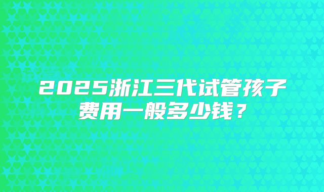 2025浙江三代试管孩子费用一般多少钱？