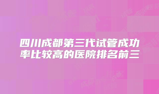 四川成都第三代试管成功率比较高的医院排名前三