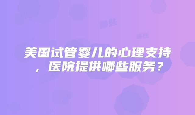 美国试管婴儿的心理支持，医院提供哪些服务？