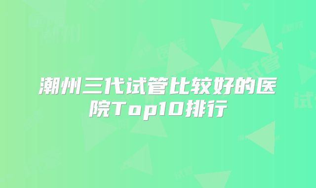 潮州三代试管比较好的医院Top10排行