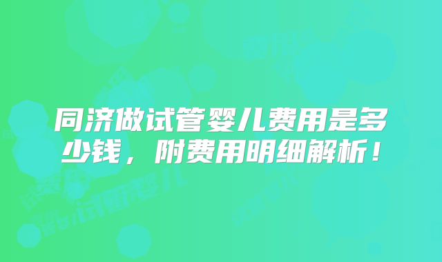 同济做试管婴儿费用是多少钱，附费用明细解析！