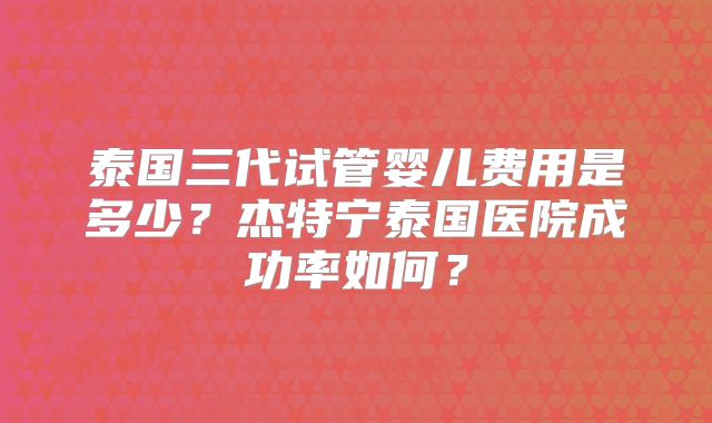泰国三代试管婴儿费用是多少？杰特宁泰国医院成功率如何？