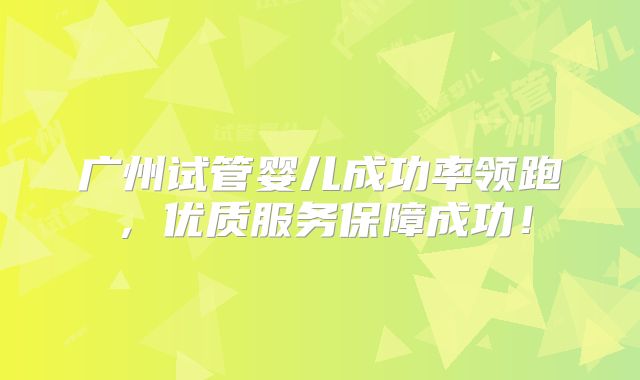 广州试管婴儿成功率领跑，优质服务保障成功！