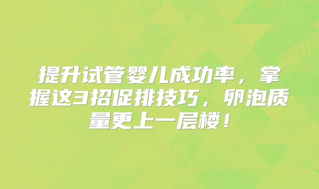 提升试管婴儿成功率，掌握这3招促排技巧，卵泡质量更上一层楼！