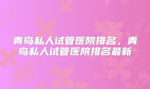 青岛私人试管医院排名,青岛私人试管医院排名最新