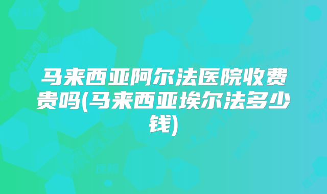 马来西亚阿尔法医院收费贵吗(马来西亚埃尔法多少钱)