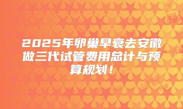 2025年卵巢早衰去安徽做三代试管费用总计与预算规划！