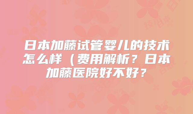 日本加藤试管婴儿的技术怎么样（费用解析？日本加藤医院好不好？