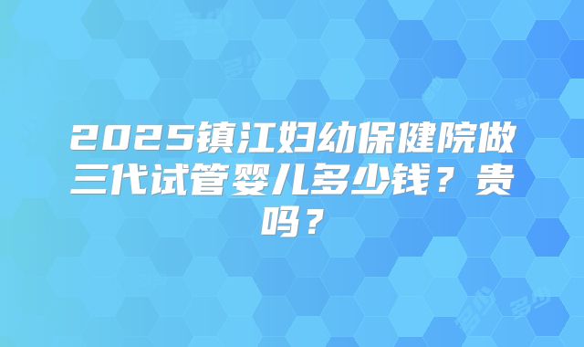 2025镇江妇幼保健院做三代试管婴儿多少钱？贵吗？