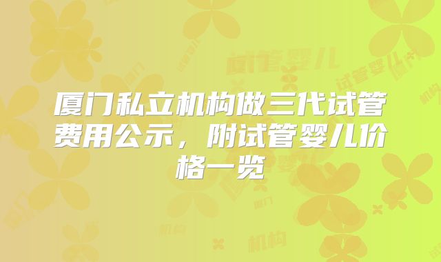 厦门私立机构做三代试管费用公示，附试管婴儿价格一览