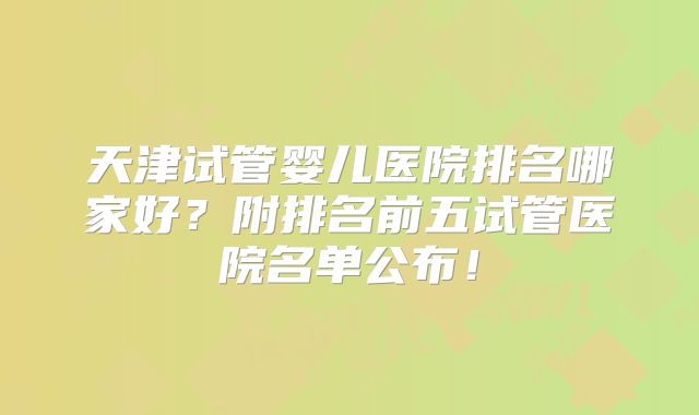 天津试管婴儿医院排名哪家好？附排名前五试管医院名单公布！