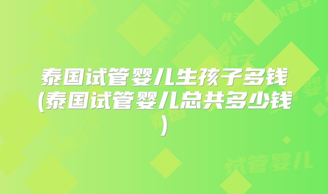 泰国试管婴儿生孩子多钱(泰国试管婴儿总共多少钱)