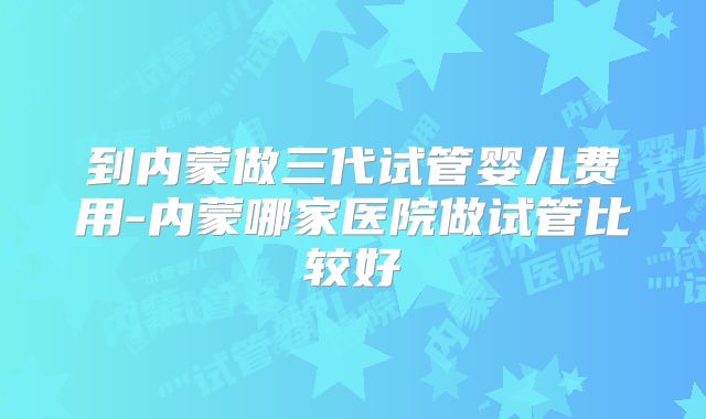 到内蒙做三代试管婴儿费用-内蒙哪家医院做试管比较好