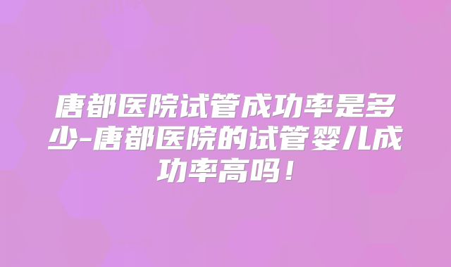 唐都医院试管成功率是多少-唐都医院的试管婴儿成功率高吗！